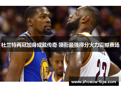 杜兰特两冠加身成就传奇 领衔最强得分火力震撼赛场