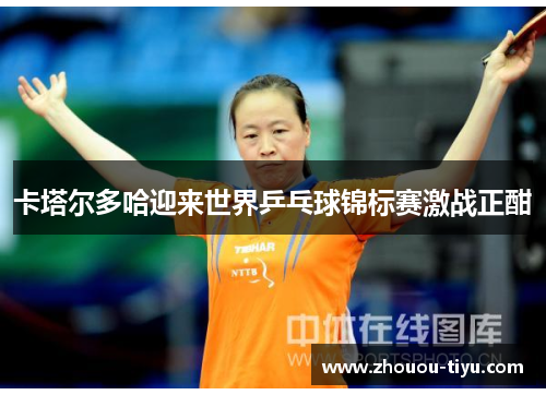 卡塔尔多哈迎来世界乒乓球锦标赛激战正酣